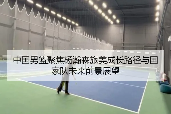 中国男篮聚焦杨瀚森旅美成长路径与国家队未来前景展望